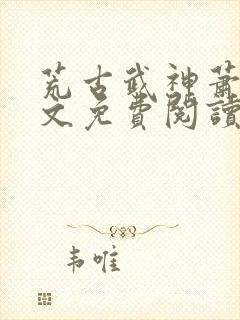 荒古武神萧云全文免费阅读无弹窗