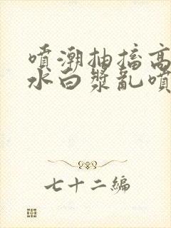 喷潮抽搐高潮喷水白浆乱喷小