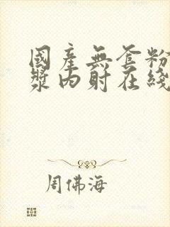 国产无套粉嫩白浆内射在线的购买渠道