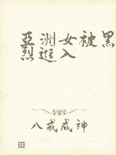 亚洲女被黑人猛烈进入
