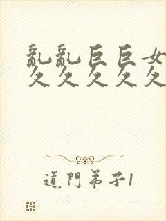 乱乱巨巨女女久久久久久久久久久久久久久