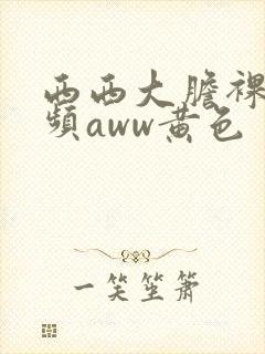 西西大胆裸体视频aww黄色