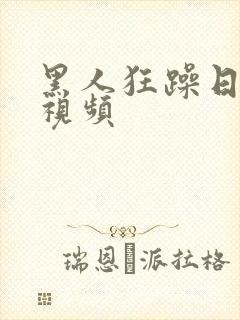 黑人狂躁日本妞视频