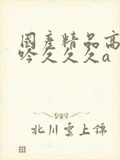 国产精品高潮呻吟久久久a