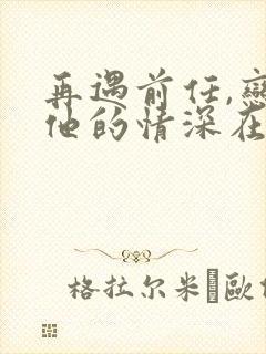 再遇前任,恋上他的情深在线