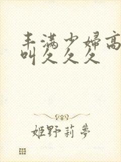 丰满少妇高潮惨叫久久久