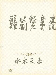 愿以轻舟度余生短剧免费观看全集