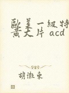 欧美一级特黄特黄大片 acd