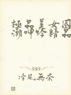 极品美女国产高潮呻吟精品