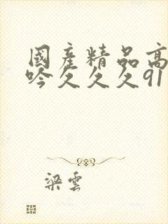 国产精品高潮呻吟久久久91