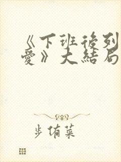 《下班后列行恋爱》大结局