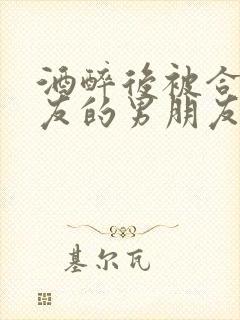 酒醉后被合租室友的男朋友睡了