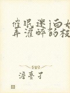 催眠迷j白嫩玩弄灌醉的校花