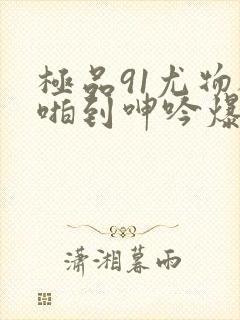 极品91尤物被啪到呻吟爆