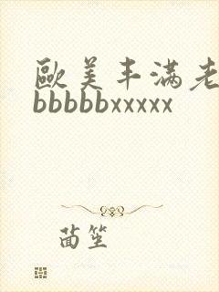 欧美丰满老熟妇bbbbbxxxxx