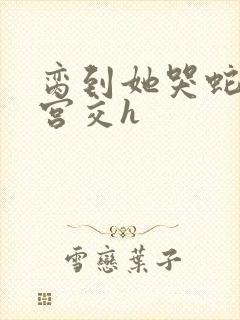 脔到她哭蛇双根宫交h