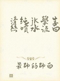 清纯jk学生白丝喷水流白浆