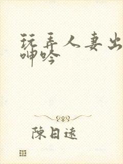 玩弄人妻出迎合呻吟