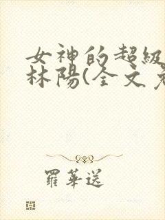 女神的超级赘婿林阳(全文免费阅读)完结版