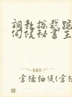 调教总裁跪下嘴伺候秘书主人视频