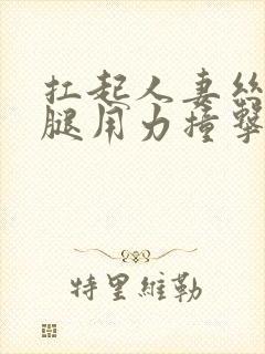 扛起人妻丝袜美腿用力撞击