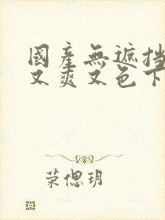 国产无遮挡又黄又爽又色下载