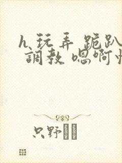 h 玩弄 跪趴 调教 嗯啊快穿