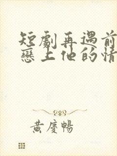 短剧再遇前任,恋上他的情深