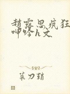 赵露思疯狂迎合呻吟h文