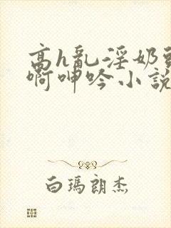 高h乱淫奶头嗯啊呻吟小说h