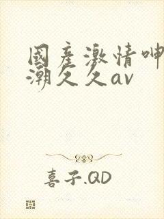国产激情呻吟高潮久久av