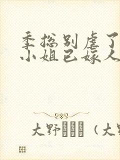 季总别虐了,舒小姐已嫁人全集版