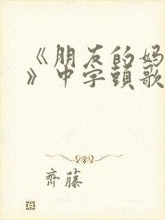 《朋友的妈妈2》中字头歌词华丽的外