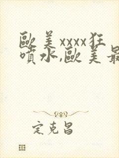 欧美xxxx狂喷水,欧美最猛黑人xxxx黑人