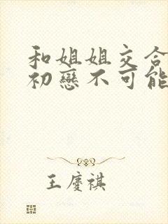 和姐姐交合我的初恋不可能是姐姐