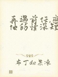 再遇前任,恋上他的情深短剧合集
