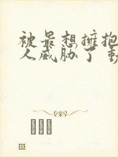 被最想拥抱的男人威胁了 动漫