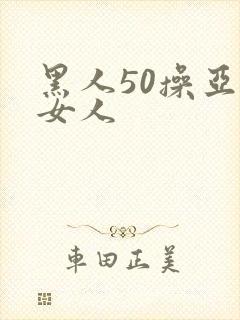 黑人50操亚洲女人