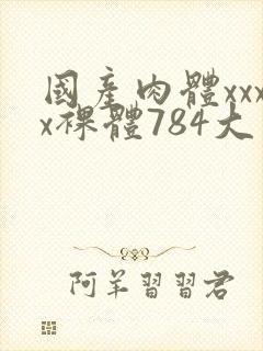 国产肉体xxxx裸体784大胆视频