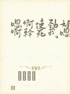嗯啊使劲好爽嗯啊干死我嗯啊使劲