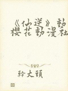 《仙逆》动漫,樱花动漫社