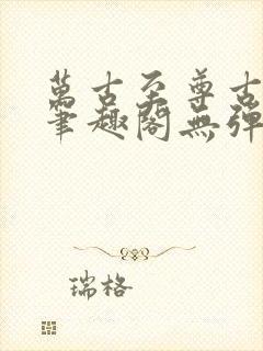万古至尊古飞扬笔趣阁无弹窗