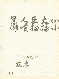 黑人巨大xxx潮喷抽搐小