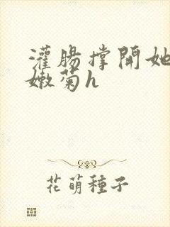 灌肠撑开她的小嫩菊h