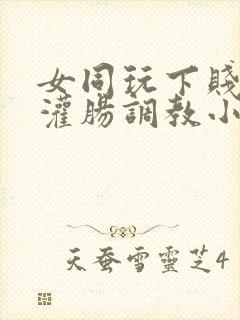 女同玩下贱女m灌肠调教小说