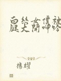 白丝女仆被c双腿大开呻吟