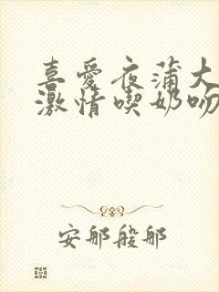 喜爱夜蒲大尺度激情吃奶吻戏床戏