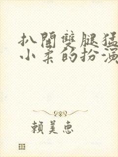 扒开双腿猛进入小柔的扮演者