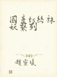 国产ts丝袜人妖系列
