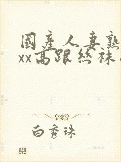 国产人妻熟女ⅹxx高跟丝袜网站